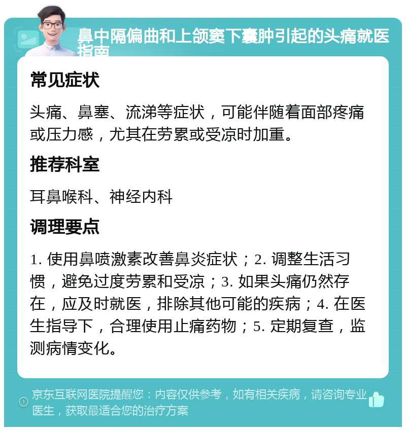 鼻中隔偏曲和上颌窦下囊肿引起的头痛就医指南 常见症状 头痛、鼻塞、流涕等症状，可能伴随着面部疼痛或压力感，尤其在劳累或受凉时加重。 推荐科室 耳鼻喉科、神经内科 调理要点 1. 使用鼻喷激素改善鼻炎症状；2. 调整生活习惯，避免过度劳累和受凉；3. 如果头痛仍然存在，应及时就医，排除其他可能的疾病；4. 在医生指导下，合理使用止痛药物；5. 定期复查，监测病情变化。