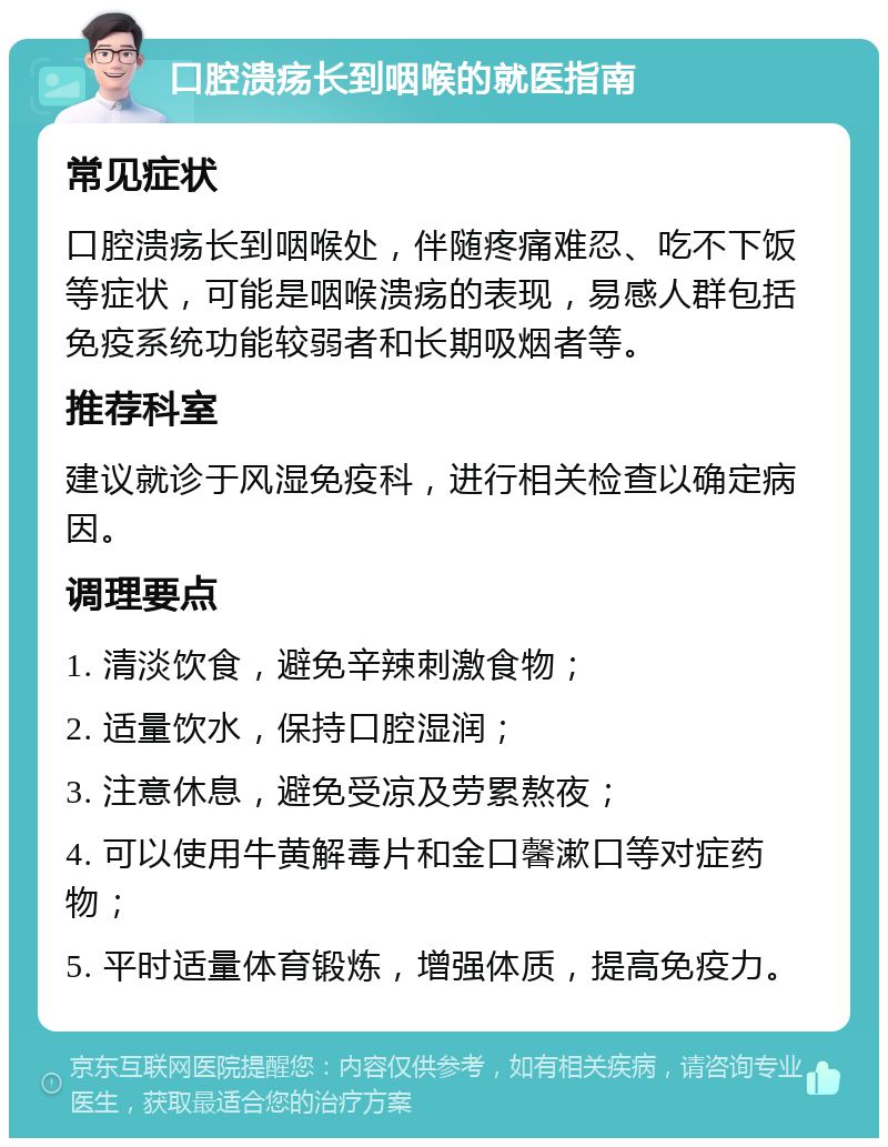 口腔溃疡长到咽喉的就医指南 常见症状 口腔溃疡长到咽喉处，伴随疼痛难忍、吃不下饭等症状，可能是咽喉溃疡的表现，易感人群包括免疫系统功能较弱者和长期吸烟者等。 推荐科室 建议就诊于风湿免疫科，进行相关检查以确定病因。 调理要点 1. 清淡饮食，避免辛辣刺激食物； 2. 适量饮水，保持口腔湿润； 3. 注意休息，避免受凉及劳累熬夜； 4. 可以使用牛黄解毒片和金口馨漱口等对症药物； 5. 平时适量体育锻炼，增强体质，提高免疫力。