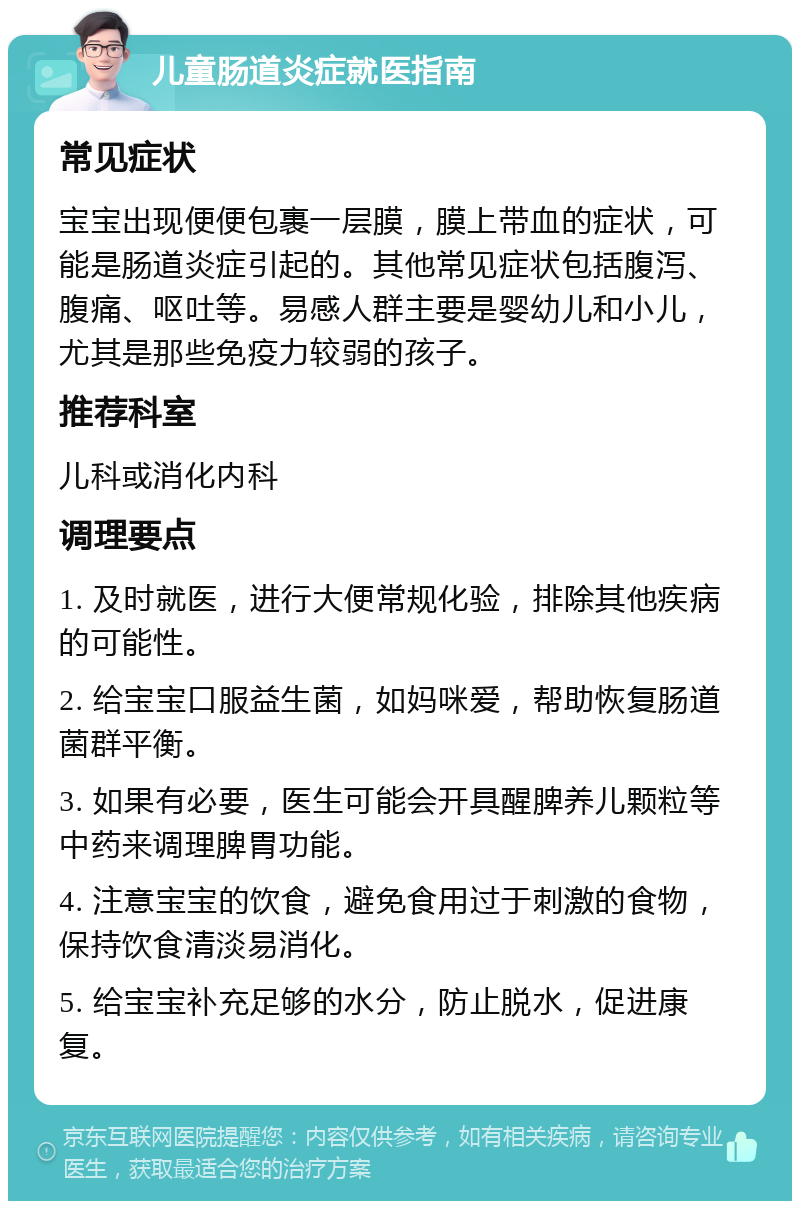 儿童肠道炎症就医指南 常见症状 宝宝出现便便包裹一层膜，膜上带血的症状，可能是肠道炎症引起的。其他常见症状包括腹泻、腹痛、呕吐等。易感人群主要是婴幼儿和小儿，尤其是那些免疫力较弱的孩子。 推荐科室 儿科或消化内科 调理要点 1. 及时就医，进行大便常规化验，排除其他疾病的可能性。 2. 给宝宝口服益生菌，如妈咪爱，帮助恢复肠道菌群平衡。 3. 如果有必要，医生可能会开具醒脾养儿颗粒等中药来调理脾胃功能。 4. 注意宝宝的饮食，避免食用过于刺激的食物，保持饮食清淡易消化。 5. 给宝宝补充足够的水分，防止脱水，促进康复。