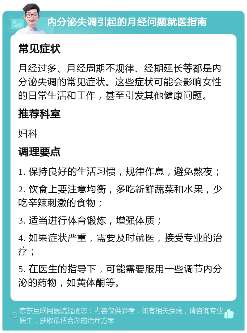 内分泌失调引起的月经问题就医指南 常见症状 月经过多、月经周期不规律、经期延长等都是内分泌失调的常见症状。这些症状可能会影响女性的日常生活和工作，甚至引发其他健康问题。 推荐科室 妇科 调理要点 1. 保持良好的生活习惯，规律作息，避免熬夜； 2. 饮食上要注意均衡，多吃新鲜蔬菜和水果，少吃辛辣刺激的食物； 3. 适当进行体育锻炼，增强体质； 4. 如果症状严重，需要及时就医，接受专业的治疗； 5. 在医生的指导下，可能需要服用一些调节内分泌的药物，如黄体酮等。