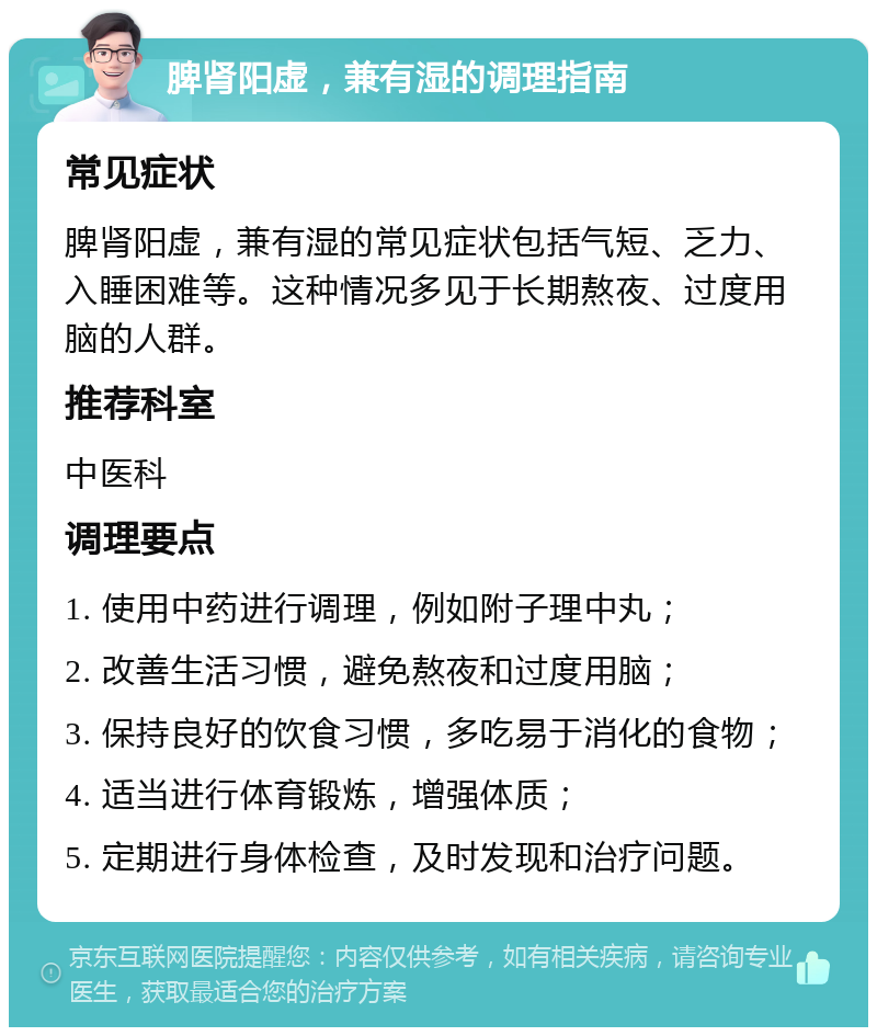 脾肾阳虚，兼有湿的调理指南 常见症状 脾肾阳虚，兼有湿的常见症状包括气短、乏力、入睡困难等。这种情况多见于长期熬夜、过度用脑的人群。 推荐科室 中医科 调理要点 1. 使用中药进行调理，例如附子理中丸； 2. 改善生活习惯，避免熬夜和过度用脑； 3. 保持良好的饮食习惯，多吃易于消化的食物； 4. 适当进行体育锻炼，增强体质； 5. 定期进行身体检查，及时发现和治疗问题。