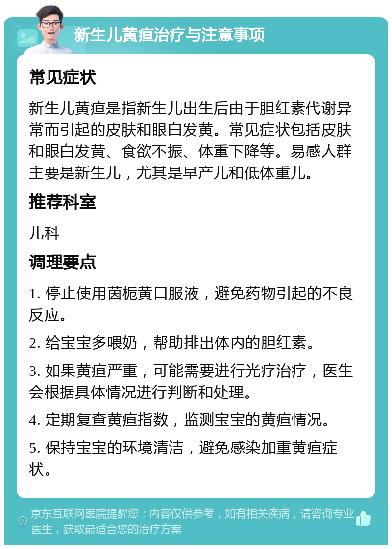 新生儿黄疸治疗与注意事项 常见症状 新生儿黄疸是指新生儿出生后由于胆红素代谢异常而引起的皮肤和眼白发黄。常见症状包括皮肤和眼白发黄、食欲不振、体重下降等。易感人群主要是新生儿，尤其是早产儿和低体重儿。 推荐科室 儿科 调理要点 1. 停止使用茵栀黄口服液，避免药物引起的不良反应。 2. 给宝宝多喂奶，帮助排出体内的胆红素。 3. 如果黄疸严重，可能需要进行光疗治疗，医生会根据具体情况进行判断和处理。 4. 定期复查黄疸指数，监测宝宝的黄疸情况。 5. 保持宝宝的环境清洁，避免感染加重黄疸症状。