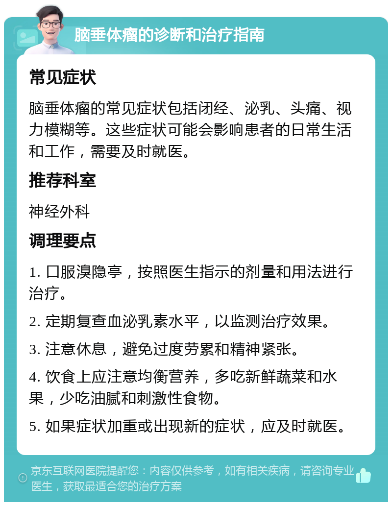 脑垂体瘤的诊断和治疗指南 常见症状 脑垂体瘤的常见症状包括闭经、泌乳、头痛、视力模糊等。这些症状可能会影响患者的日常生活和工作，需要及时就医。 推荐科室 神经外科 调理要点 1. 口服溴隐亭，按照医生指示的剂量和用法进行治疗。 2. 定期复查血泌乳素水平，以监测治疗效果。 3. 注意休息，避免过度劳累和精神紧张。 4. 饮食上应注意均衡营养，多吃新鲜蔬菜和水果，少吃油腻和刺激性食物。 5. 如果症状加重或出现新的症状，应及时就医。