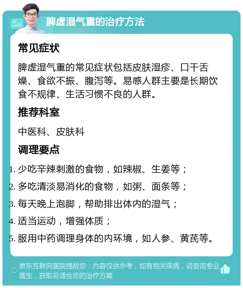 脾虚湿气重的治疗方法 常见症状 脾虚湿气重的常见症状包括皮肤湿疹、口干舌燥、食欲不振、腹泻等。易感人群主要是长期饮食不规律、生活习惯不良的人群。 推荐科室 中医科、皮肤科 调理要点 少吃辛辣刺激的食物，如辣椒、生姜等； 多吃清淡易消化的食物，如粥、面条等； 每天晚上泡脚，帮助排出体内的湿气； 适当运动，增强体质； 服用中药调理身体的内环境，如人参、黄芪等。