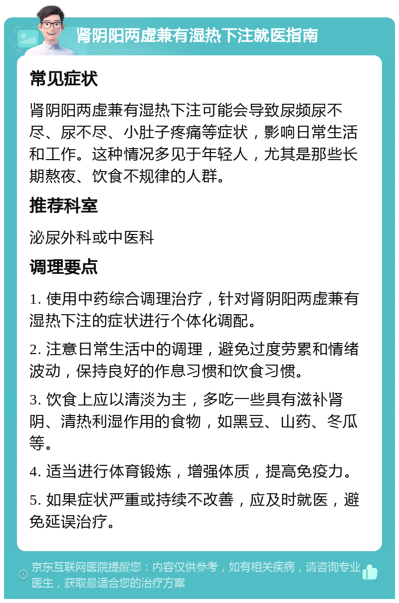 肾阴阳两虚兼有湿热下注就医指南 常见症状 肾阴阳两虚兼有湿热下注可能会导致尿频尿不尽、尿不尽、小肚子疼痛等症状，影响日常生活和工作。这种情况多见于年轻人，尤其是那些长期熬夜、饮食不规律的人群。 推荐科室 泌尿外科或中医科 调理要点 1. 使用中药综合调理治疗，针对肾阴阳两虚兼有湿热下注的症状进行个体化调配。 2. 注意日常生活中的调理，避免过度劳累和情绪波动，保持良好的作息习惯和饮食习惯。 3. 饮食上应以清淡为主，多吃一些具有滋补肾阴、清热利湿作用的食物，如黑豆、山药、冬瓜等。 4. 适当进行体育锻炼，增强体质，提高免疫力。 5. 如果症状严重或持续不改善，应及时就医，避免延误治疗。