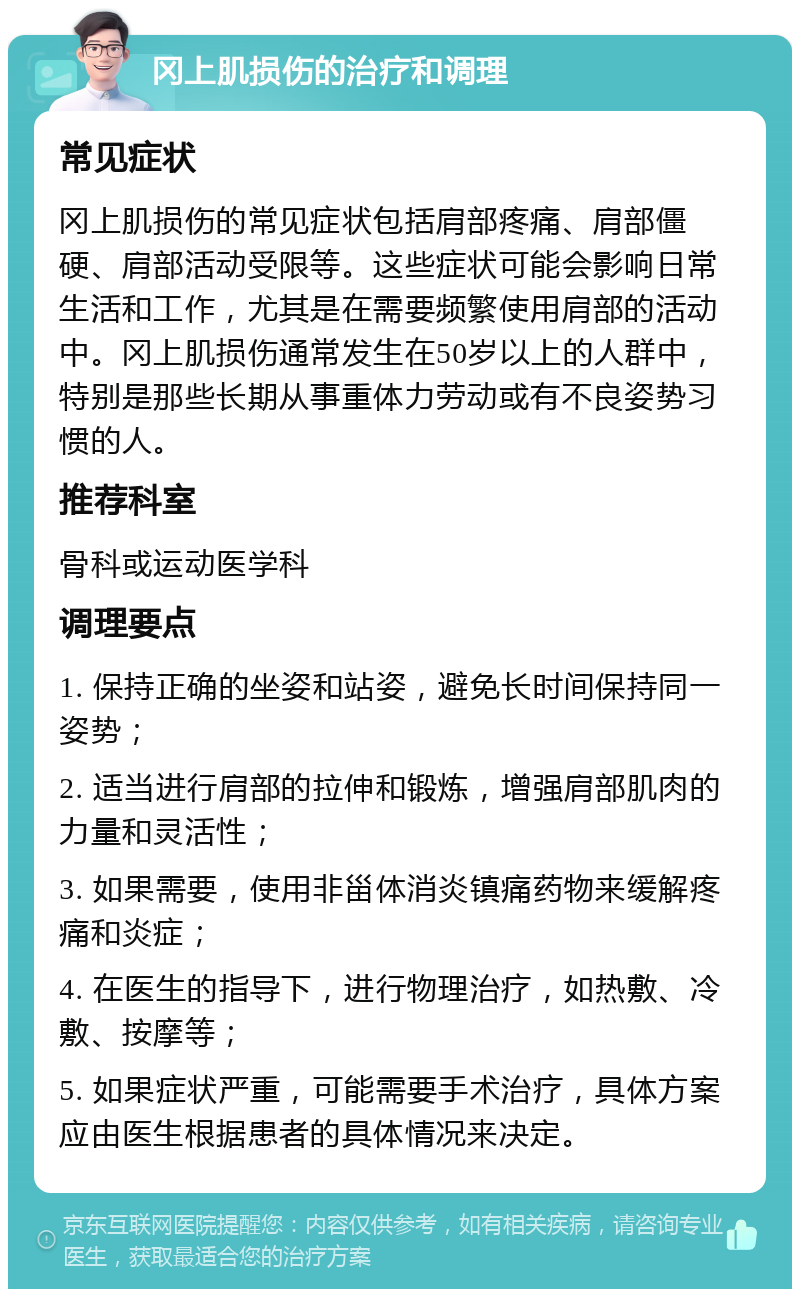 冈上肌损伤的治疗和调理 常见症状 冈上肌损伤的常见症状包括肩部疼痛、肩部僵硬、肩部活动受限等。这些症状可能会影响日常生活和工作，尤其是在需要频繁使用肩部的活动中。冈上肌损伤通常发生在50岁以上的人群中，特别是那些长期从事重体力劳动或有不良姿势习惯的人。 推荐科室 骨科或运动医学科 调理要点 1. 保持正确的坐姿和站姿，避免长时间保持同一姿势； 2. 适当进行肩部的拉伸和锻炼，增强肩部肌肉的力量和灵活性； 3. 如果需要，使用非甾体消炎镇痛药物来缓解疼痛和炎症； 4. 在医生的指导下，进行物理治疗，如热敷、冷敷、按摩等； 5. 如果症状严重，可能需要手术治疗，具体方案应由医生根据患者的具体情况来决定。