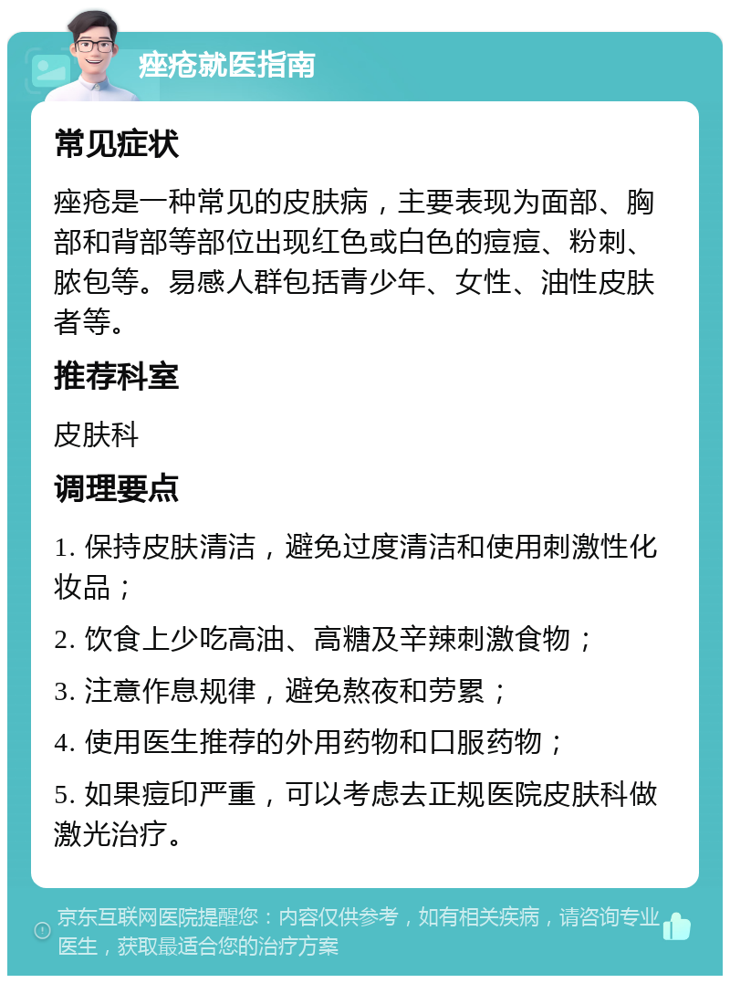 痤疮就医指南 常见症状 痤疮是一种常见的皮肤病，主要表现为面部、胸部和背部等部位出现红色或白色的痘痘、粉刺、脓包等。易感人群包括青少年、女性、油性皮肤者等。 推荐科室 皮肤科 调理要点 1. 保持皮肤清洁，避免过度清洁和使用刺激性化妆品； 2. 饮食上少吃高油、高糖及辛辣刺激食物； 3. 注意作息规律，避免熬夜和劳累； 4. 使用医生推荐的外用药物和口服药物； 5. 如果痘印严重，可以考虑去正规医院皮肤科做激光治疗。