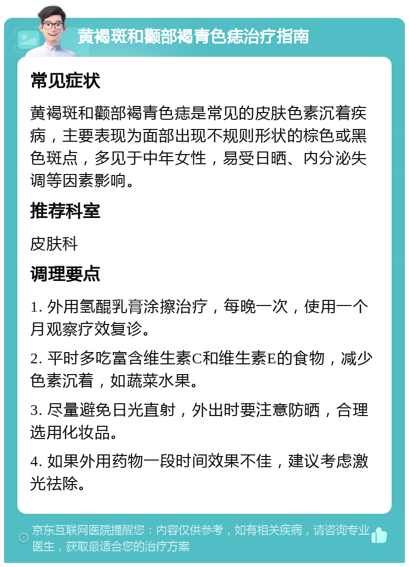 黄褐斑和颧部褐青色痣治疗指南 常见症状 黄褐斑和颧部褐青色痣是常见的皮肤色素沉着疾病，主要表现为面部出现不规则形状的棕色或黑色斑点，多见于中年女性，易受日晒、内分泌失调等因素影响。 推荐科室 皮肤科 调理要点 1. 外用氢醌乳膏涂擦治疗，每晚一次，使用一个月观察疗效复诊。 2. 平时多吃富含维生素C和维生素E的食物，减少色素沉着，如蔬菜水果。 3. 尽量避免日光直射，外出时要注意防晒，合理选用化妆品。 4. 如果外用药物一段时间效果不佳，建议考虑激光祛除。