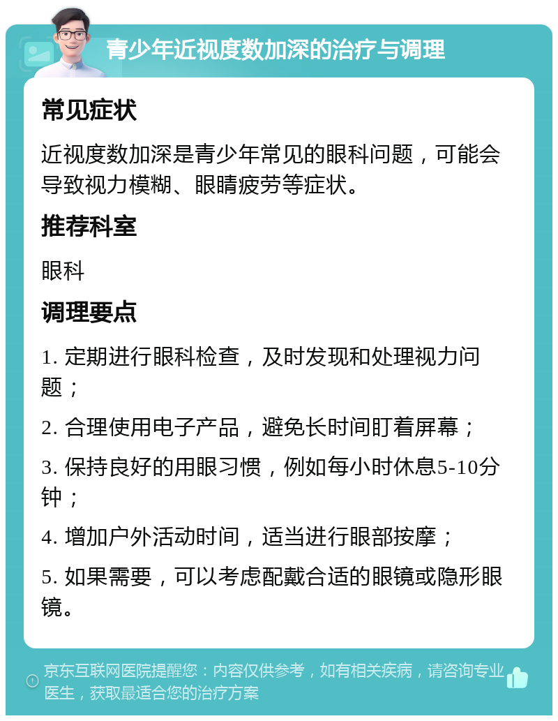 青少年近视度数加深的治疗与调理 常见症状 近视度数加深是青少年常见的眼科问题，可能会导致视力模糊、眼睛疲劳等症状。 推荐科室 眼科 调理要点 1. 定期进行眼科检查，及时发现和处理视力问题； 2. 合理使用电子产品，避免长时间盯着屏幕； 3. 保持良好的用眼习惯，例如每小时休息5-10分钟； 4. 增加户外活动时间，适当进行眼部按摩； 5. 如果需要，可以考虑配戴合适的眼镜或隐形眼镜。