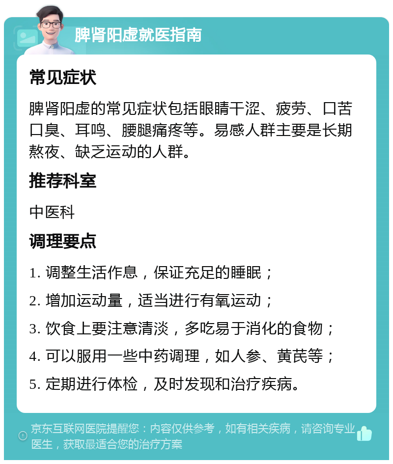 脾肾阳虚就医指南 常见症状 脾肾阳虚的常见症状包括眼睛干涩、疲劳、口苦口臭、耳鸣、腰腿痛疼等。易感人群主要是长期熬夜、缺乏运动的人群。 推荐科室 中医科 调理要点 1. 调整生活作息，保证充足的睡眠； 2. 增加运动量，适当进行有氧运动； 3. 饮食上要注意清淡，多吃易于消化的食物； 4. 可以服用一些中药调理，如人参、黄芪等； 5. 定期进行体检，及时发现和治疗疾病。