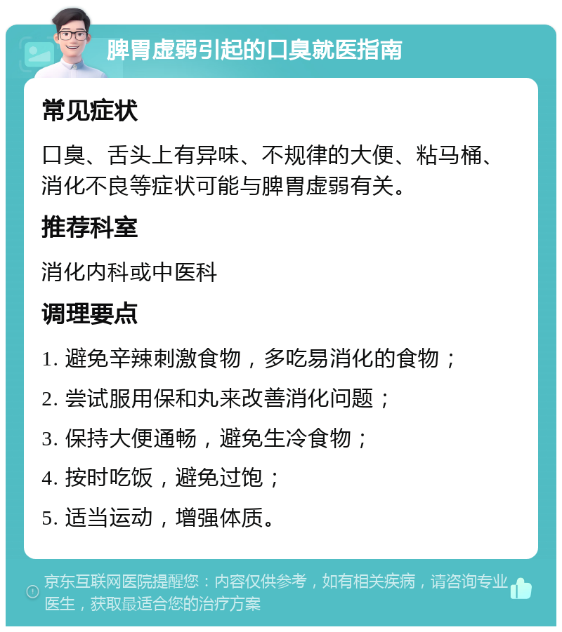 脾胃虚弱引起的口臭就医指南 常见症状 口臭、舌头上有异味、不规律的大便、粘马桶、消化不良等症状可能与脾胃虚弱有关。 推荐科室 消化内科或中医科 调理要点 1. 避免辛辣刺激食物，多吃易消化的食物； 2. 尝试服用保和丸来改善消化问题； 3. 保持大便通畅，避免生冷食物； 4. 按时吃饭，避免过饱； 5. 适当运动，增强体质。