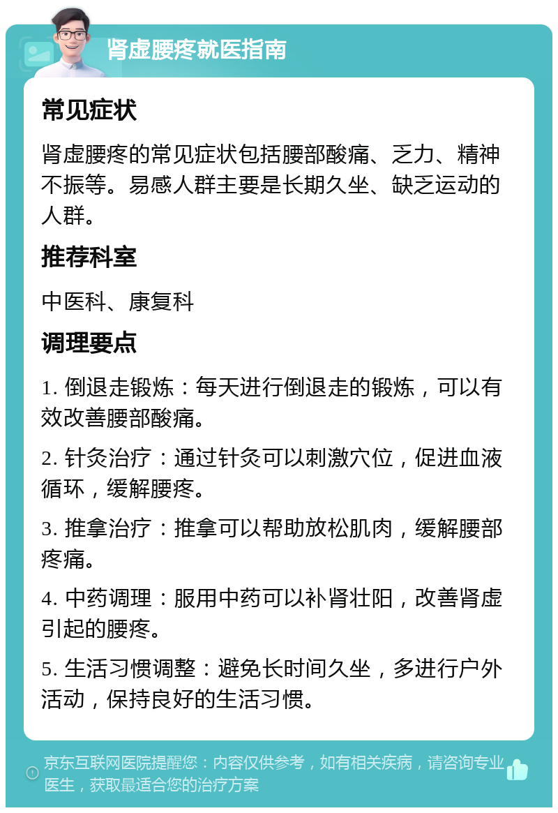 肾虚腰疼就医指南 常见症状 肾虚腰疼的常见症状包括腰部酸痛、乏力、精神不振等。易感人群主要是长期久坐、缺乏运动的人群。 推荐科室 中医科、康复科 调理要点 1. 倒退走锻炼：每天进行倒退走的锻炼，可以有效改善腰部酸痛。 2. 针灸治疗：通过针灸可以刺激穴位，促进血液循环，缓解腰疼。 3. 推拿治疗：推拿可以帮助放松肌肉，缓解腰部疼痛。 4. 中药调理：服用中药可以补肾壮阳，改善肾虚引起的腰疼。 5. 生活习惯调整：避免长时间久坐，多进行户外活动，保持良好的生活习惯。