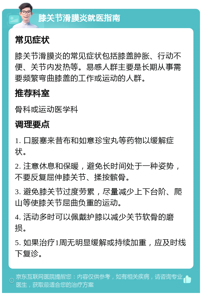 膝关节滑膜炎就医指南 常见症状 膝关节滑膜炎的常见症状包括膝盖肿胀、行动不便、关节内发热等。易感人群主要是长期从事需要频繁弯曲膝盖的工作或运动的人群。 推荐科室 骨科或运动医学科 调理要点 1. 口服塞来昔布和如意珍宝丸等药物以缓解症状。 2. 注意休息和保暖，避免长时间处于一种姿势，不要反复屈伸膝关节、揉按髌骨。 3. 避免膝关节过度劳累，尽量减少上下台阶、爬山等使膝关节屈曲负重的运动。 4. 活动多时可以佩戴护膝以减少关节软骨的磨损。 5. 如果治疗1周无明显缓解或持续加重，应及时线下复诊。