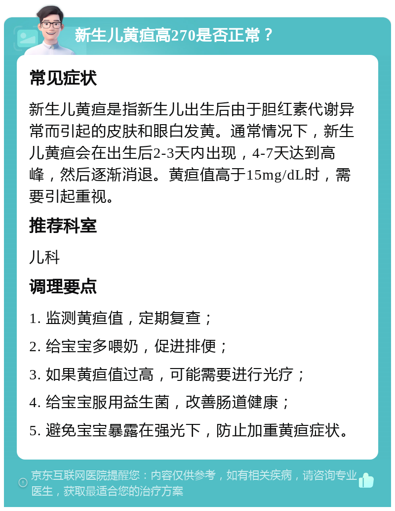 新生儿黄疸高270是否正常？ 常见症状 新生儿黄疸是指新生儿出生后由于胆红素代谢异常而引起的皮肤和眼白发黄。通常情况下，新生儿黄疸会在出生后2-3天内出现，4-7天达到高峰，然后逐渐消退。黄疸值高于15mg/dL时，需要引起重视。 推荐科室 儿科 调理要点 1. 监测黄疸值，定期复查； 2. 给宝宝多喂奶，促进排便； 3. 如果黄疸值过高，可能需要进行光疗； 4. 给宝宝服用益生菌，改善肠道健康； 5. 避免宝宝暴露在强光下，防止加重黄疸症状。