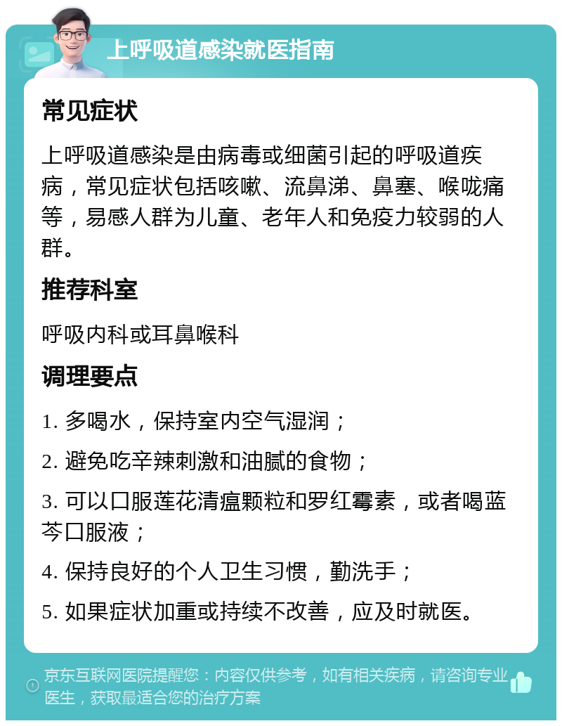 上呼吸道感染就医指南 常见症状 上呼吸道感染是由病毒或细菌引起的呼吸道疾病，常见症状包括咳嗽、流鼻涕、鼻塞、喉咙痛等，易感人群为儿童、老年人和免疫力较弱的人群。 推荐科室 呼吸内科或耳鼻喉科 调理要点 1. 多喝水，保持室内空气湿润； 2. 避免吃辛辣刺激和油腻的食物； 3. 可以口服莲花清瘟颗粒和罗红霉素，或者喝蓝芩口服液； 4. 保持良好的个人卫生习惯，勤洗手； 5. 如果症状加重或持续不改善，应及时就医。