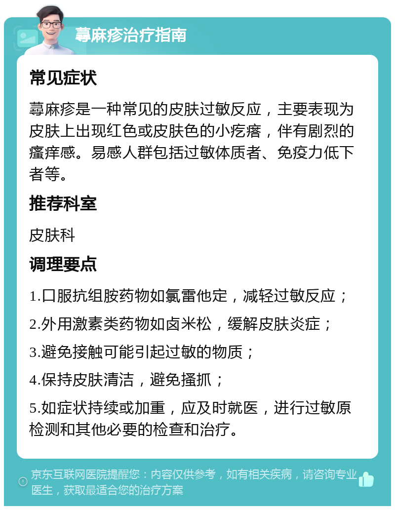 蕁麻疹治疗指南 常见症状 蕁麻疹是一种常见的皮肤过敏反应，主要表现为皮肤上出现红色或皮肤色的小疙瘩，伴有剧烈的瘙痒感。易感人群包括过敏体质者、免疫力低下者等。 推荐科室 皮肤科 调理要点 1.口服抗组胺药物如氯雷他定，减轻过敏反应； 2.外用激素类药物如卤米松，缓解皮肤炎症； 3.避免接触可能引起过敏的物质； 4.保持皮肤清洁，避免搔抓； 5.如症状持续或加重，应及时就医，进行过敏原检测和其他必要的检查和治疗。