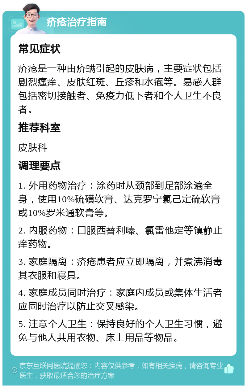 疥疮治疗指南 常见症状 疥疮是一种由疥螨引起的皮肤病，主要症状包括剧烈瘙痒、皮肤红斑、丘疹和水疱等。易感人群包括密切接触者、免疫力低下者和个人卫生不良者。 推荐科室 皮肤科 调理要点 1. 外用药物治疗：涂药时从颈部到足部涂遍全身，使用10%硫磺软膏、达克罗宁氯己定硫软膏或10%罗米通软膏等。 2. 内服药物：口服西替利嗪、氯雷他定等镇静止痒药物。 3. 家庭隔离：疥疮患者应立即隔离，并煮沸消毒其衣服和寝具。 4. 家庭成员同时治疗：家庭内成员或集体生活者应同时治疗以防止交叉感染。 5. 注意个人卫生：保持良好的个人卫生习惯，避免与他人共用衣物、床上用品等物品。