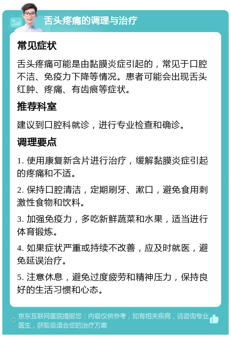 舌头疼痛的调理与治疗 常见症状 舌头疼痛可能是由黏膜炎症引起的，常见于口腔不洁、免疫力下降等情况。患者可能会出现舌头红肿、疼痛、有齿痕等症状。 推荐科室 建议到口腔科就诊，进行专业检查和确诊。 调理要点 1. 使用康复新含片进行治疗，缓解黏膜炎症引起的疼痛和不适。 2. 保持口腔清洁，定期刷牙、漱口，避免食用刺激性食物和饮料。 3. 加强免疫力，多吃新鲜蔬菜和水果，适当进行体育锻炼。 4. 如果症状严重或持续不改善，应及时就医，避免延误治疗。 5. 注意休息，避免过度疲劳和精神压力，保持良好的生活习惯和心态。