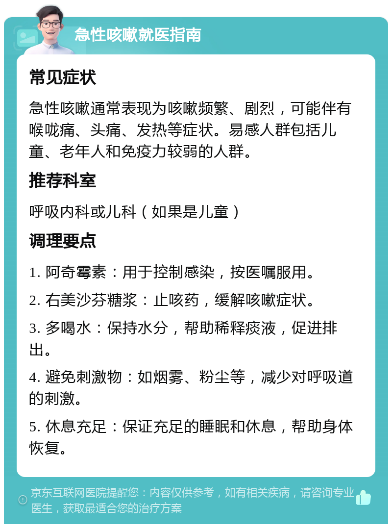 急性咳嗽就医指南 常见症状 急性咳嗽通常表现为咳嗽频繁、剧烈，可能伴有喉咙痛、头痛、发热等症状。易感人群包括儿童、老年人和免疫力较弱的人群。 推荐科室 呼吸内科或儿科（如果是儿童） 调理要点 1. 阿奇霉素：用于控制感染，按医嘱服用。 2. 右美沙芬糖浆：止咳药，缓解咳嗽症状。 3. 多喝水：保持水分，帮助稀释痰液，促进排出。 4. 避免刺激物：如烟雾、粉尘等，减少对呼吸道的刺激。 5. 休息充足：保证充足的睡眠和休息，帮助身体恢复。