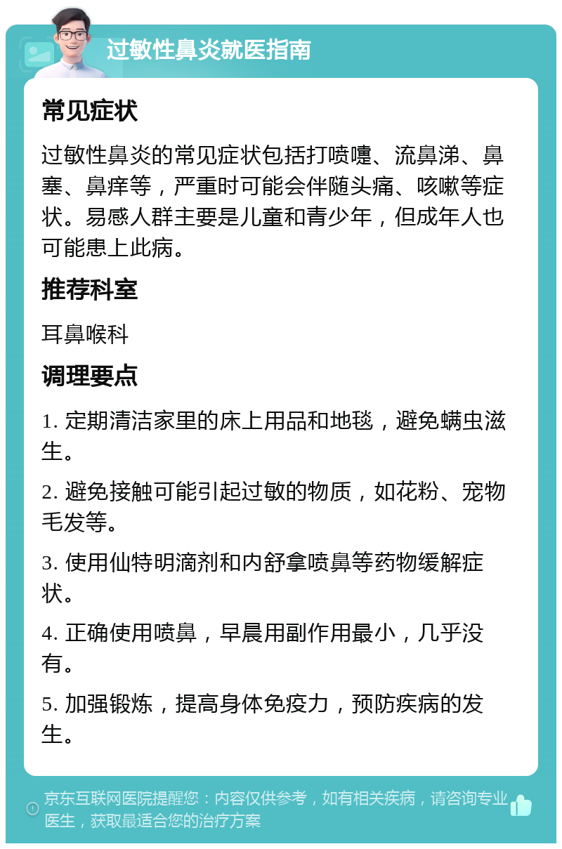 过敏性鼻炎就医指南 常见症状 过敏性鼻炎的常见症状包括打喷嚏、流鼻涕、鼻塞、鼻痒等，严重时可能会伴随头痛、咳嗽等症状。易感人群主要是儿童和青少年，但成年人也可能患上此病。 推荐科室 耳鼻喉科 调理要点 1. 定期清洁家里的床上用品和地毯，避免螨虫滋生。 2. 避免接触可能引起过敏的物质，如花粉、宠物毛发等。 3. 使用仙特明滴剂和内舒拿喷鼻等药物缓解症状。 4. 正确使用喷鼻，早晨用副作用最小，几乎没有。 5. 加强锻炼，提高身体免疫力，预防疾病的发生。