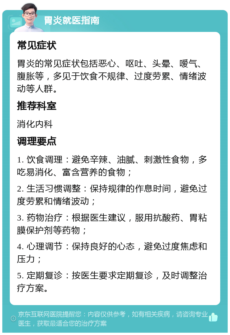 胃炎就医指南 常见症状 胃炎的常见症状包括恶心、呕吐、头晕、嗳气、腹胀等，多见于饮食不规律、过度劳累、情绪波动等人群。 推荐科室 消化内科 调理要点 1. 饮食调理：避免辛辣、油腻、刺激性食物，多吃易消化、富含营养的食物； 2. 生活习惯调整：保持规律的作息时间，避免过度劳累和情绪波动； 3. 药物治疗：根据医生建议，服用抗酸药、胃粘膜保护剂等药物； 4. 心理调节：保持良好的心态，避免过度焦虑和压力； 5. 定期复诊：按医生要求定期复诊，及时调整治疗方案。