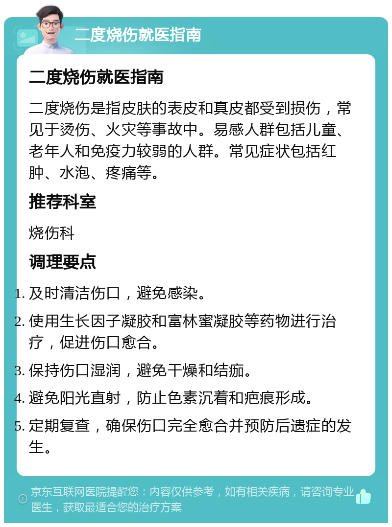 二度烧伤就医指南 二度烧伤就医指南 二度烧伤是指皮肤的表皮和真皮都受到损伤，常见于烫伤、火灾等事故中。易感人群包括儿童、老年人和免疫力较弱的人群。常见症状包括红肿、水泡、疼痛等。 推荐科室 烧伤科 调理要点 及时清洁伤口，避免感染。 使用生长因子凝胶和富林蜜凝胶等药物进行治疗，促进伤口愈合。 保持伤口湿润，避免干燥和结痂。 避免阳光直射，防止色素沉着和疤痕形成。 定期复查，确保伤口完全愈合并预防后遗症的发生。