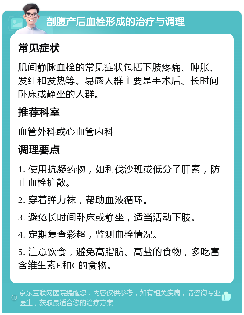 剖腹产后血栓形成的治疗与调理 常见症状 肌间静脉血栓的常见症状包括下肢疼痛、肿胀、发红和发热等。易感人群主要是手术后、长时间卧床或静坐的人群。 推荐科室 血管外科或心血管内科 调理要点 1. 使用抗凝药物，如利伐沙班或低分子肝素，防止血栓扩散。 2. 穿着弹力袜，帮助血液循环。 3. 避免长时间卧床或静坐，适当活动下肢。 4. 定期复查彩超，监测血栓情况。 5. 注意饮食，避免高脂肪、高盐的食物，多吃富含维生素E和C的食物。