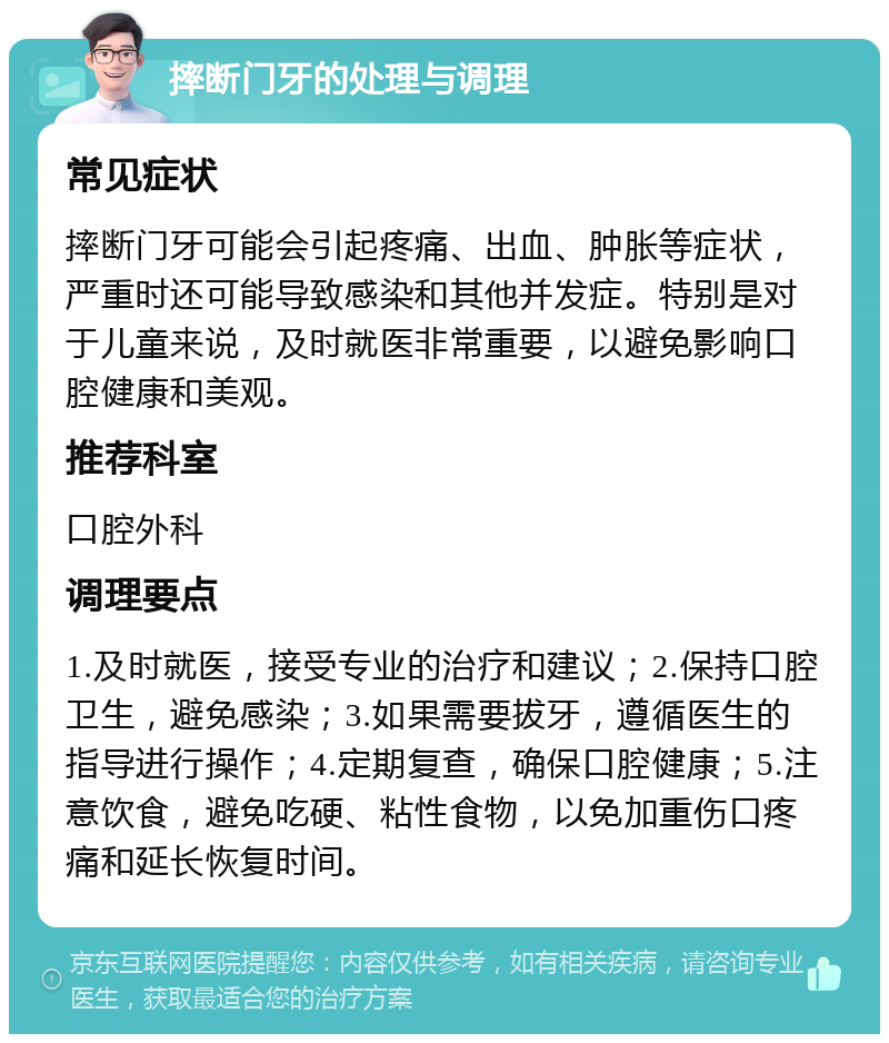 摔断门牙的处理与调理 常见症状 摔断门牙可能会引起疼痛、出血、肿胀等症状，严重时还可能导致感染和其他并发症。特别是对于儿童来说，及时就医非常重要，以避免影响口腔健康和美观。 推荐科室 口腔外科 调理要点 1.及时就医，接受专业的治疗和建议；2.保持口腔卫生，避免感染；3.如果需要拔牙，遵循医生的指导进行操作；4.定期复查，确保口腔健康；5.注意饮食，避免吃硬、粘性食物，以免加重伤口疼痛和延长恢复时间。