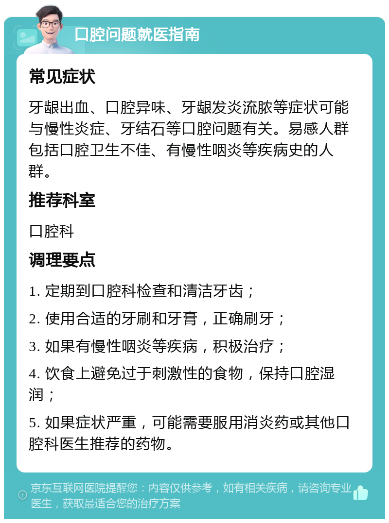 口腔问题就医指南 常见症状 牙龈出血、口腔异味、牙龈发炎流脓等症状可能与慢性炎症、牙结石等口腔问题有关。易感人群包括口腔卫生不佳、有慢性咽炎等疾病史的人群。 推荐科室 口腔科 调理要点 1. 定期到口腔科检查和清洁牙齿； 2. 使用合适的牙刷和牙膏，正确刷牙； 3. 如果有慢性咽炎等疾病，积极治疗； 4. 饮食上避免过于刺激性的食物，保持口腔湿润； 5. 如果症状严重，可能需要服用消炎药或其他口腔科医生推荐的药物。