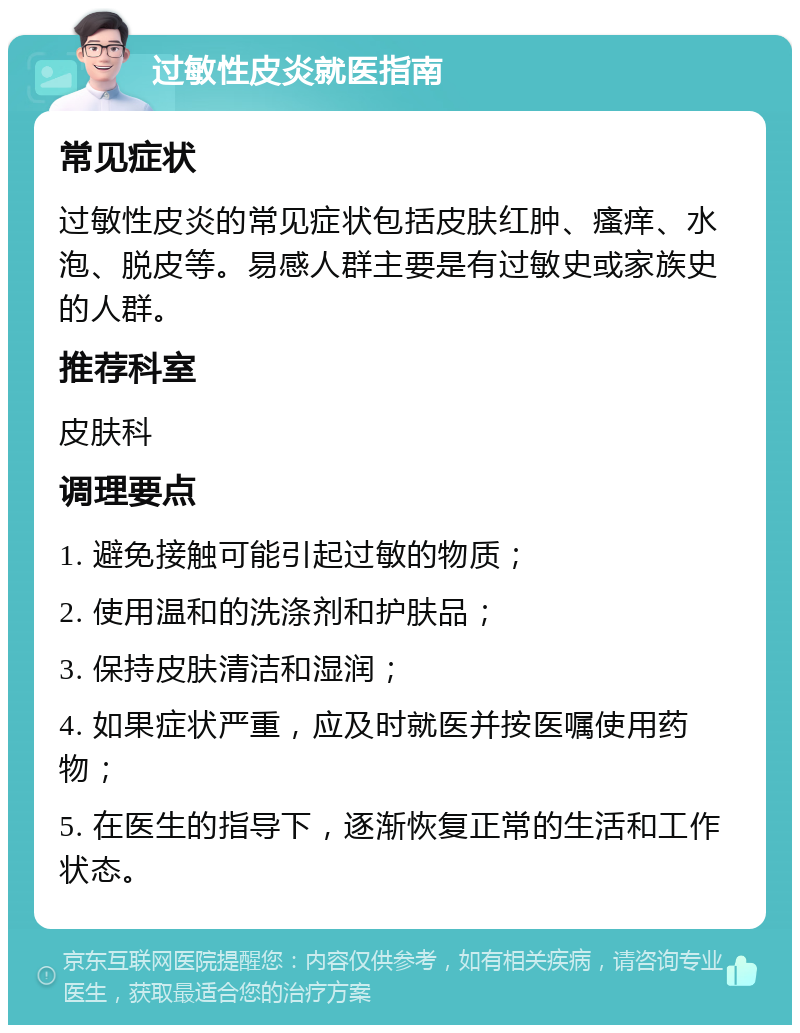 过敏性皮炎就医指南 常见症状 过敏性皮炎的常见症状包括皮肤红肿、瘙痒、水泡、脱皮等。易感人群主要是有过敏史或家族史的人群。 推荐科室 皮肤科 调理要点 1. 避免接触可能引起过敏的物质； 2. 使用温和的洗涤剂和护肤品； 3. 保持皮肤清洁和湿润； 4. 如果症状严重，应及时就医并按医嘱使用药物； 5. 在医生的指导下，逐渐恢复正常的生活和工作状态。