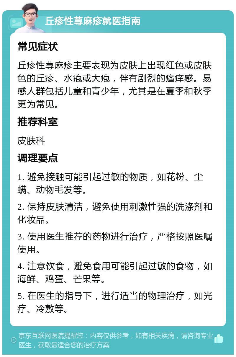 丘疹性荨麻疹就医指南 常见症状 丘疹性荨麻疹主要表现为皮肤上出现红色或皮肤色的丘疹、水疱或大疱，伴有剧烈的瘙痒感。易感人群包括儿童和青少年，尤其是在夏季和秋季更为常见。 推荐科室 皮肤科 调理要点 1. 避免接触可能引起过敏的物质，如花粉、尘螨、动物毛发等。 2. 保持皮肤清洁，避免使用刺激性强的洗涤剂和化妆品。 3. 使用医生推荐的药物进行治疗，严格按照医嘱使用。 4. 注意饮食，避免食用可能引起过敏的食物，如海鲜、鸡蛋、芒果等。 5. 在医生的指导下，进行适当的物理治疗，如光疗、冷敷等。