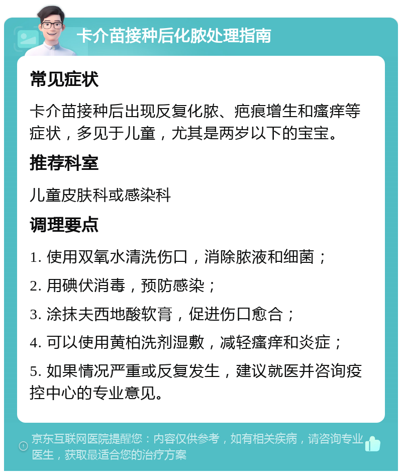 卡介苗接种后化脓处理指南 常见症状 卡介苗接种后出现反复化脓、疤痕增生和瘙痒等症状，多见于儿童，尤其是两岁以下的宝宝。 推荐科室 儿童皮肤科或感染科 调理要点 1. 使用双氧水清洗伤口，消除脓液和细菌； 2. 用碘伏消毒，预防感染； 3. 涂抹夫西地酸软膏，促进伤口愈合； 4. 可以使用黄柏洗剂湿敷，减轻瘙痒和炎症； 5. 如果情况严重或反复发生，建议就医并咨询疫控中心的专业意见。