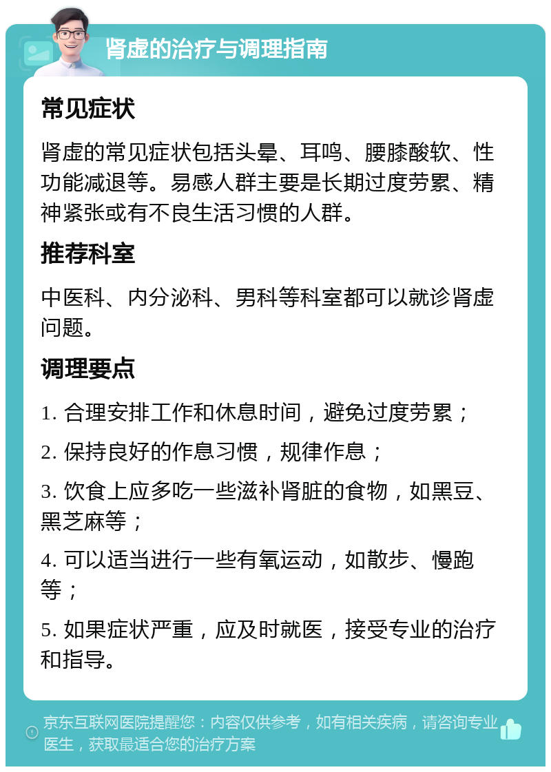 肾虚的治疗与调理指南 常见症状 肾虚的常见症状包括头晕、耳鸣、腰膝酸软、性功能减退等。易感人群主要是长期过度劳累、精神紧张或有不良生活习惯的人群。 推荐科室 中医科、内分泌科、男科等科室都可以就诊肾虚问题。 调理要点 1. 合理安排工作和休息时间，避免过度劳累； 2. 保持良好的作息习惯，规律作息； 3. 饮食上应多吃一些滋补肾脏的食物，如黑豆、黑芝麻等； 4. 可以适当进行一些有氧运动，如散步、慢跑等； 5. 如果症状严重，应及时就医，接受专业的治疗和指导。