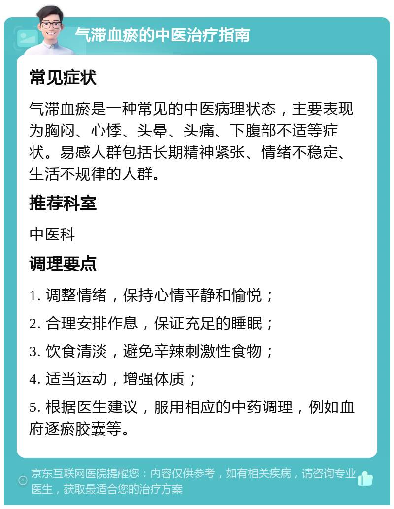 气滞血瘀的中医治疗指南 常见症状 气滞血瘀是一种常见的中医病理状态，主要表现为胸闷、心悸、头晕、头痛、下腹部不适等症状。易感人群包括长期精神紧张、情绪不稳定、生活不规律的人群。 推荐科室 中医科 调理要点 1. 调整情绪，保持心情平静和愉悦； 2. 合理安排作息，保证充足的睡眠； 3. 饮食清淡，避免辛辣刺激性食物； 4. 适当运动，增强体质； 5. 根据医生建议，服用相应的中药调理，例如血府逐瘀胶囊等。