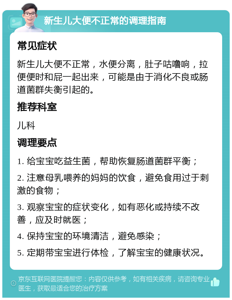 新生儿大便不正常的调理指南 常见症状 新生儿大便不正常，水便分离，肚子咕噜响，拉便便时和屁一起出来，可能是由于消化不良或肠道菌群失衡引起的。 推荐科室 儿科 调理要点 1. 给宝宝吃益生菌，帮助恢复肠道菌群平衡； 2. 注意母乳喂养的妈妈的饮食，避免食用过于刺激的食物； 3. 观察宝宝的症状变化，如有恶化或持续不改善，应及时就医； 4. 保持宝宝的环境清洁，避免感染； 5. 定期带宝宝进行体检，了解宝宝的健康状况。