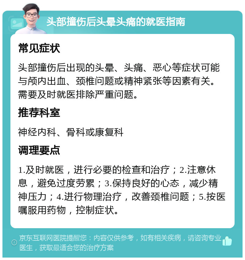 头部撞伤后头晕头痛的就医指南 常见症状 头部撞伤后出现的头晕、头痛、恶心等症状可能与颅内出血、颈椎问题或精神紧张等因素有关。需要及时就医排除严重问题。 推荐科室 神经内科、骨科或康复科 调理要点 1.及时就医，进行必要的检查和治疗；2.注意休息，避免过度劳累；3.保持良好的心态，减少精神压力；4.进行物理治疗，改善颈椎问题；5.按医嘱服用药物，控制症状。