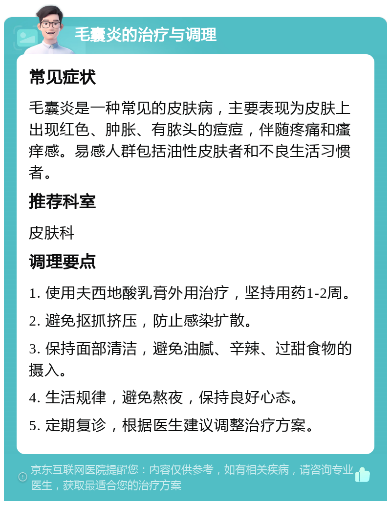 毛囊炎的治疗与调理 常见症状 毛囊炎是一种常见的皮肤病，主要表现为皮肤上出现红色、肿胀、有脓头的痘痘，伴随疼痛和瘙痒感。易感人群包括油性皮肤者和不良生活习惯者。 推荐科室 皮肤科 调理要点 1. 使用夫西地酸乳膏外用治疗，坚持用药1-2周。 2. 避免抠抓挤压，防止感染扩散。 3. 保持面部清洁，避免油腻、辛辣、过甜食物的摄入。 4. 生活规律，避免熬夜，保持良好心态。 5. 定期复诊，根据医生建议调整治疗方案。