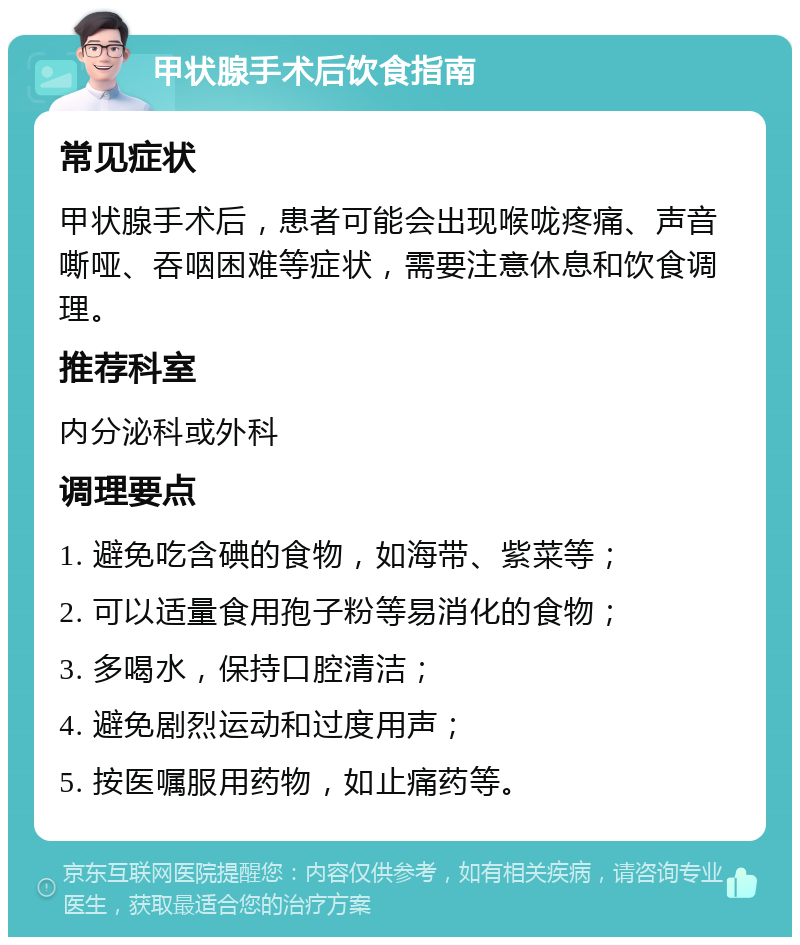 甲状腺手术后饮食指南 常见症状 甲状腺手术后，患者可能会出现喉咙疼痛、声音嘶哑、吞咽困难等症状，需要注意休息和饮食调理。 推荐科室 内分泌科或外科 调理要点 1. 避免吃含碘的食物，如海带、紫菜等； 2. 可以适量食用孢子粉等易消化的食物； 3. 多喝水，保持口腔清洁； 4. 避免剧烈运动和过度用声； 5. 按医嘱服用药物，如止痛药等。