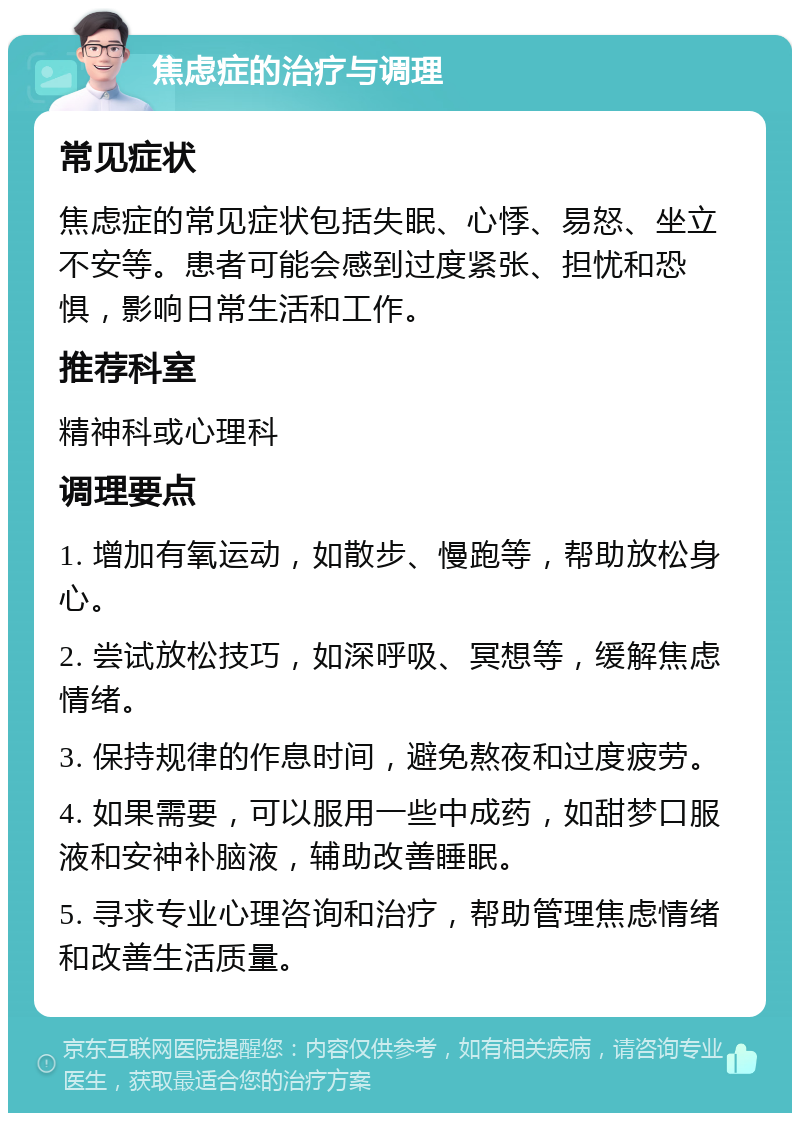 焦虑症的治疗与调理 常见症状 焦虑症的常见症状包括失眠、心悸、易怒、坐立不安等。患者可能会感到过度紧张、担忧和恐惧，影响日常生活和工作。 推荐科室 精神科或心理科 调理要点 1. 增加有氧运动，如散步、慢跑等，帮助放松身心。 2. 尝试放松技巧，如深呼吸、冥想等，缓解焦虑情绪。 3. 保持规律的作息时间，避免熬夜和过度疲劳。 4. 如果需要，可以服用一些中成药，如甜梦口服液和安神补脑液，辅助改善睡眠。 5. 寻求专业心理咨询和治疗，帮助管理焦虑情绪和改善生活质量。