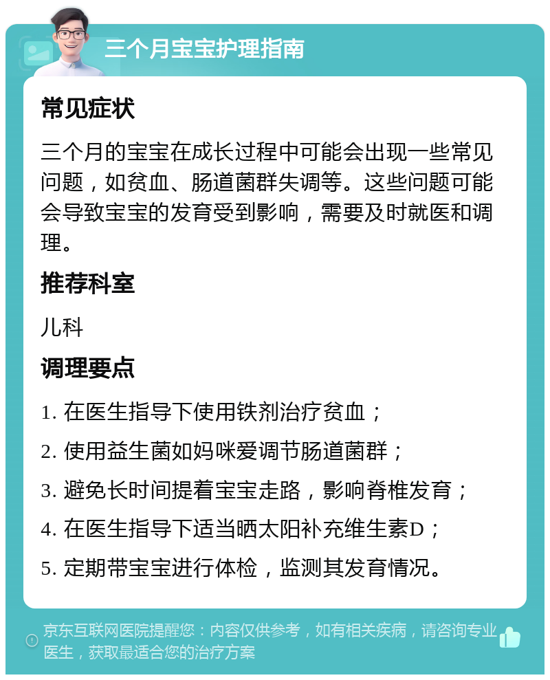 三个月宝宝护理指南 常见症状 三个月的宝宝在成长过程中可能会出现一些常见问题，如贫血、肠道菌群失调等。这些问题可能会导致宝宝的发育受到影响，需要及时就医和调理。 推荐科室 儿科 调理要点 1. 在医生指导下使用铁剂治疗贫血； 2. 使用益生菌如妈咪爱调节肠道菌群； 3. 避免长时间提着宝宝走路，影响脊椎发育； 4. 在医生指导下适当晒太阳补充维生素D； 5. 定期带宝宝进行体检，监测其发育情况。