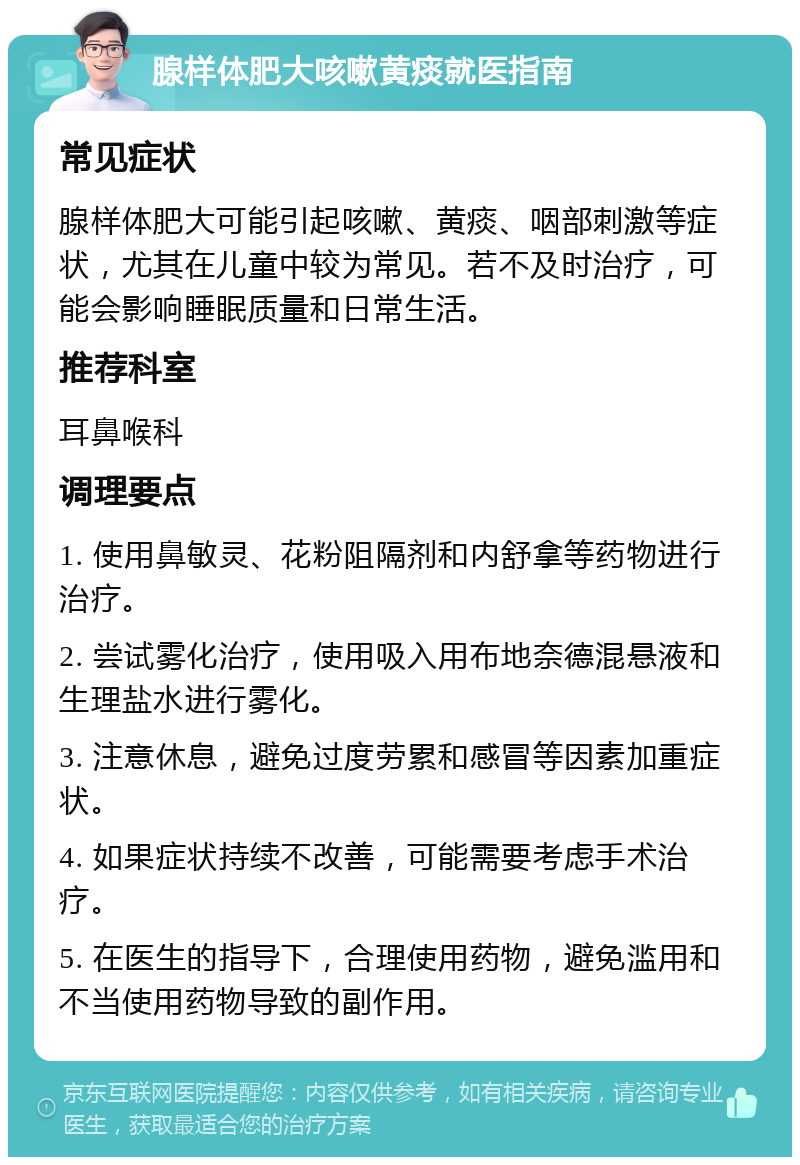 腺样体肥大咳嗽黄痰就医指南 常见症状 腺样体肥大可能引起咳嗽、黄痰、咽部刺激等症状，尤其在儿童中较为常见。若不及时治疗，可能会影响睡眠质量和日常生活。 推荐科室 耳鼻喉科 调理要点 1. 使用鼻敏灵、花粉阻隔剂和内舒拿等药物进行治疗。 2. 尝试雾化治疗，使用吸入用布地奈德混悬液和生理盐水进行雾化。 3. 注意休息，避免过度劳累和感冒等因素加重症状。 4. 如果症状持续不改善，可能需要考虑手术治疗。 5. 在医生的指导下，合理使用药物，避免滥用和不当使用药物导致的副作用。