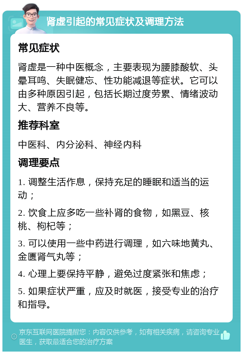 肾虚引起的常见症状及调理方法 常见症状 肾虚是一种中医概念，主要表现为腰膝酸软、头晕耳鸣、失眠健忘、性功能减退等症状。它可以由多种原因引起，包括长期过度劳累、情绪波动大、营养不良等。 推荐科室 中医科、内分泌科、神经内科 调理要点 1. 调整生活作息，保持充足的睡眠和适当的运动； 2. 饮食上应多吃一些补肾的食物，如黑豆、核桃、枸杞等； 3. 可以使用一些中药进行调理，如六味地黄丸、金匮肾气丸等； 4. 心理上要保持平静，避免过度紧张和焦虑； 5. 如果症状严重，应及时就医，接受专业的治疗和指导。