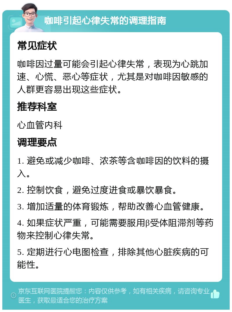 咖啡引起心律失常的调理指南 常见症状 咖啡因过量可能会引起心律失常，表现为心跳加速、心慌、恶心等症状，尤其是对咖啡因敏感的人群更容易出现这些症状。 推荐科室 心血管内科 调理要点 1. 避免或减少咖啡、浓茶等含咖啡因的饮料的摄入。 2. 控制饮食，避免过度进食或暴饮暴食。 3. 增加适量的体育锻炼，帮助改善心血管健康。 4. 如果症状严重，可能需要服用β受体阻滞剂等药物来控制心律失常。 5. 定期进行心电图检查，排除其他心脏疾病的可能性。