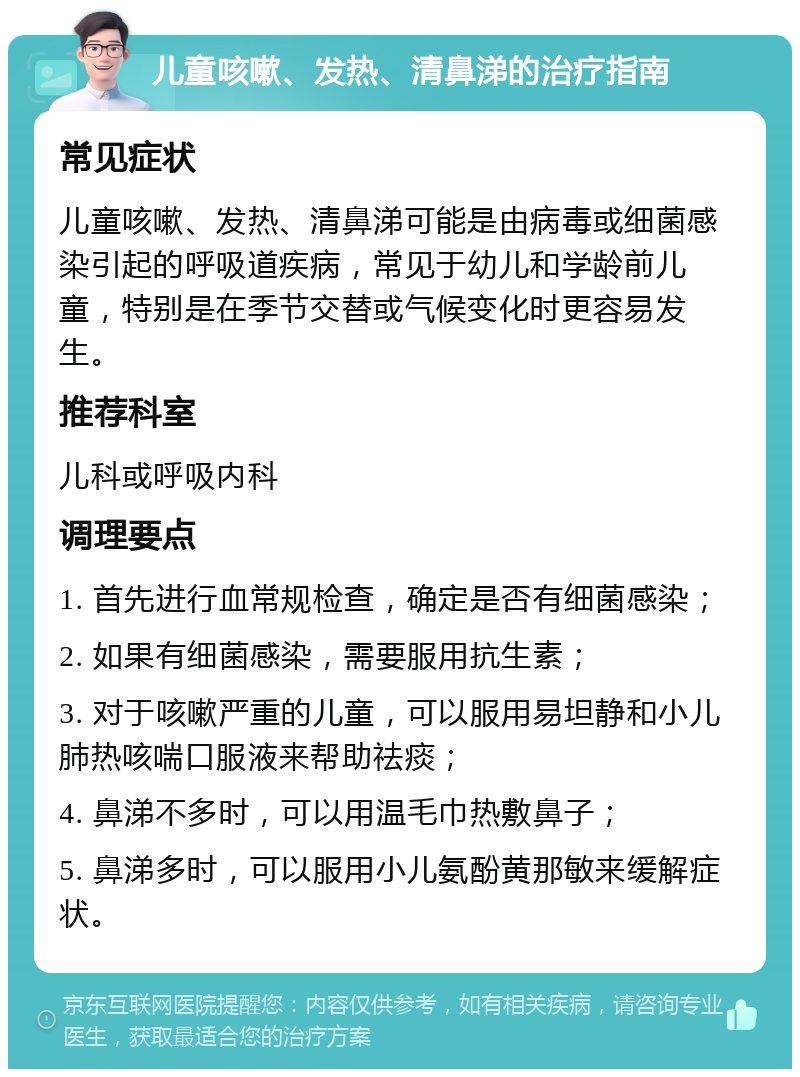 儿童咳嗽、发热、清鼻涕的治疗指南 常见症状 儿童咳嗽、发热、清鼻涕可能是由病毒或细菌感染引起的呼吸道疾病，常见于幼儿和学龄前儿童，特别是在季节交替或气候变化时更容易发生。 推荐科室 儿科或呼吸内科 调理要点 1. 首先进行血常规检查，确定是否有细菌感染； 2. 如果有细菌感染，需要服用抗生素； 3. 对于咳嗽严重的儿童，可以服用易坦静和小儿肺热咳喘口服液来帮助祛痰； 4. 鼻涕不多时，可以用温毛巾热敷鼻子； 5. 鼻涕多时，可以服用小儿氨酚黄那敏来缓解症状。