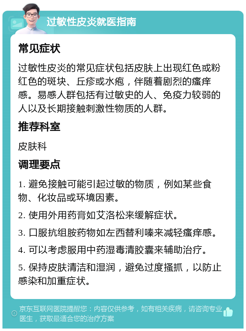 过敏性皮炎就医指南 常见症状 过敏性皮炎的常见症状包括皮肤上出现红色或粉红色的斑块、丘疹或水疱，伴随着剧烈的瘙痒感。易感人群包括有过敏史的人、免疫力较弱的人以及长期接触刺激性物质的人群。 推荐科室 皮肤科 调理要点 1. 避免接触可能引起过敏的物质，例如某些食物、化妆品或环境因素。 2. 使用外用药膏如艾洛松来缓解症状。 3. 口服抗组胺药物如左西替利嗪来减轻瘙痒感。 4. 可以考虑服用中药湿毒清胶囊来辅助治疗。 5. 保持皮肤清洁和湿润，避免过度搔抓，以防止感染和加重症状。