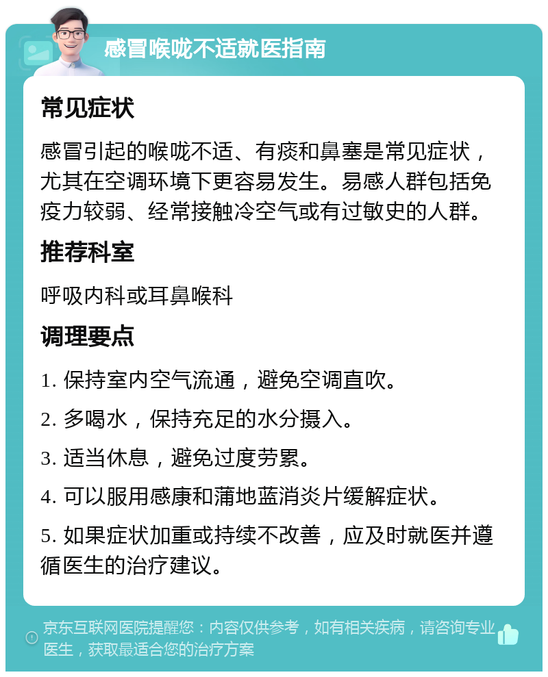 感冒喉咙不适就医指南 常见症状 感冒引起的喉咙不适、有痰和鼻塞是常见症状，尤其在空调环境下更容易发生。易感人群包括免疫力较弱、经常接触冷空气或有过敏史的人群。 推荐科室 呼吸内科或耳鼻喉科 调理要点 1. 保持室内空气流通，避免空调直吹。 2. 多喝水，保持充足的水分摄入。 3. 适当休息，避免过度劳累。 4. 可以服用感康和蒲地蓝消炎片缓解症状。 5. 如果症状加重或持续不改善，应及时就医并遵循医生的治疗建议。