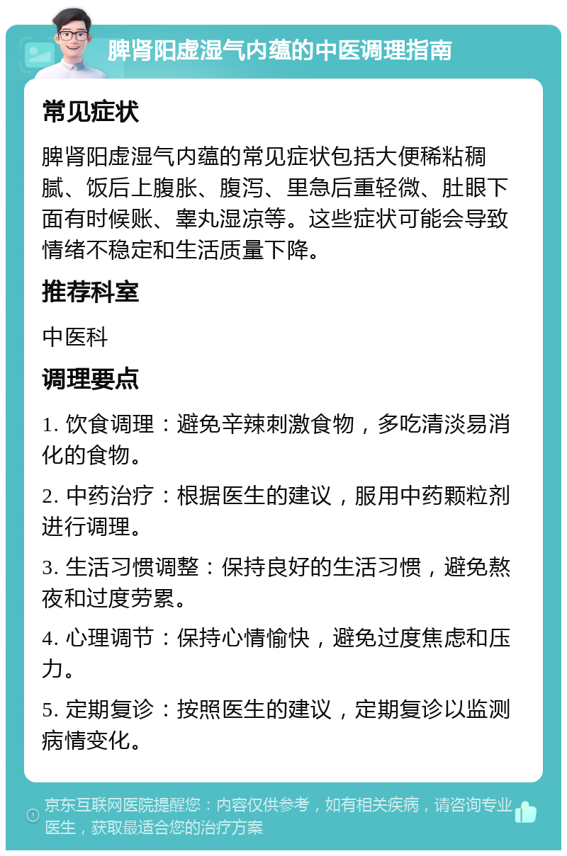 脾肾阳虚湿气内蕴的中医调理指南 常见症状 脾肾阳虚湿气内蕴的常见症状包括大便稀粘稠腻、饭后上腹胀、腹泻、里急后重轻微、肚眼下面有时候账、睾丸湿凉等。这些症状可能会导致情绪不稳定和生活质量下降。 推荐科室 中医科 调理要点 1. 饮食调理：避免辛辣刺激食物，多吃清淡易消化的食物。 2. 中药治疗：根据医生的建议，服用中药颗粒剂进行调理。 3. 生活习惯调整：保持良好的生活习惯，避免熬夜和过度劳累。 4. 心理调节：保持心情愉快，避免过度焦虑和压力。 5. 定期复诊：按照医生的建议，定期复诊以监测病情变化。