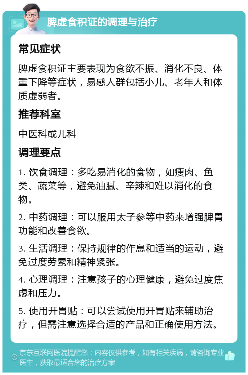 脾虚食积证的调理与治疗 常见症状 脾虚食积证主要表现为食欲不振、消化不良、体重下降等症状，易感人群包括小儿、老年人和体质虚弱者。 推荐科室 中医科或儿科 调理要点 1. 饮食调理：多吃易消化的食物，如瘦肉、鱼类、蔬菜等，避免油腻、辛辣和难以消化的食物。 2. 中药调理：可以服用太子参等中药来增强脾胃功能和改善食欲。 3. 生活调理：保持规律的作息和适当的运动，避免过度劳累和精神紧张。 4. 心理调理：注意孩子的心理健康，避免过度焦虑和压力。 5. 使用开胃贴：可以尝试使用开胃贴来辅助治疗，但需注意选择合适的产品和正确使用方法。