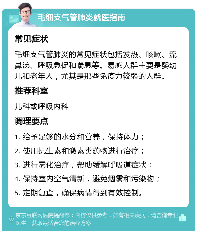 毛细支气管肺炎就医指南 常见症状 毛细支气管肺炎的常见症状包括发热、咳嗽、流鼻涕、呼吸急促和喘息等。易感人群主要是婴幼儿和老年人，尤其是那些免疫力较弱的人群。 推荐科室 儿科或呼吸内科 调理要点 1. 给予足够的水分和营养，保持体力； 2. 使用抗生素和激素类药物进行治疗； 3. 进行雾化治疗，帮助缓解呼吸道症状； 4. 保持室内空气清新，避免烟雾和污染物； 5. 定期复查，确保病情得到有效控制。