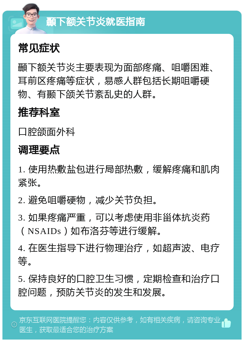 顳下额关节炎就医指南 常见症状 顳下额关节炎主要表现为面部疼痛、咀嚼困难、耳前区疼痛等症状，易感人群包括长期咀嚼硬物、有颞下颌关节紊乱史的人群。 推荐科室 口腔颌面外科 调理要点 1. 使用热敷盐包进行局部热敷，缓解疼痛和肌肉紧张。 2. 避免咀嚼硬物，减少关节负担。 3. 如果疼痛严重，可以考虑使用非甾体抗炎药（NSAIDs）如布洛芬等进行缓解。 4. 在医生指导下进行物理治疗，如超声波、电疗等。 5. 保持良好的口腔卫生习惯，定期检查和治疗口腔问题，预防关节炎的发生和发展。